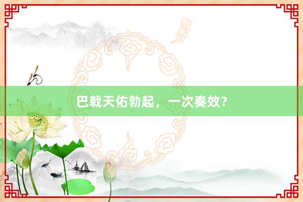 巴戟天佑勃起，一次奏效？